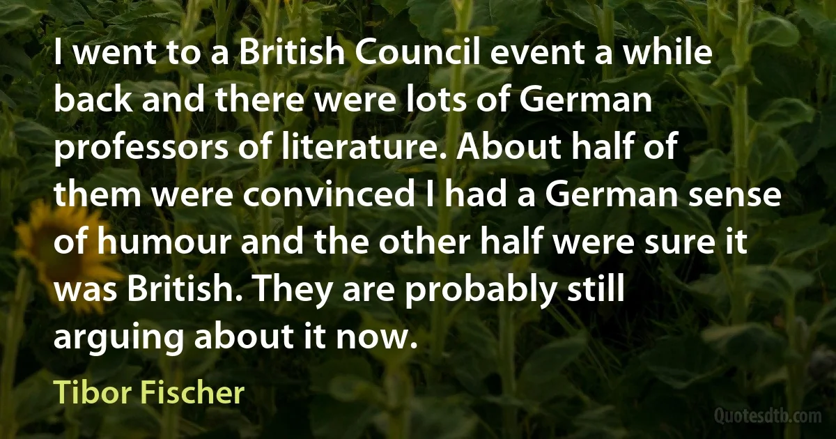 I went to a British Council event a while back and there were lots of German professors of literature. About half of them were convinced I had a German sense of humour and the other half were sure it was British. They are probably still arguing about it now. (Tibor Fischer)