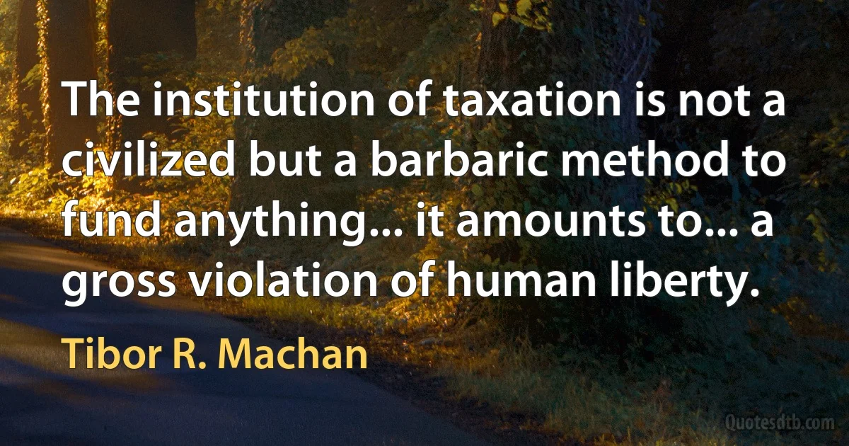 The institution of taxation is not a civilized but a barbaric method to fund anything... it amounts to... a gross violation of human liberty. (Tibor R. Machan)