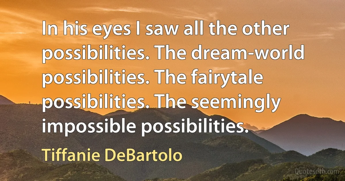 In his eyes I saw all the other possibilities. The dream-world possibilities. The fairytale possibilities. The seemingly impossible possibilities. (Tiffanie DeBartolo)