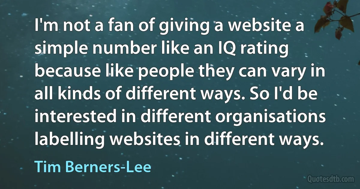 I'm not a fan of giving a website a simple number like an IQ rating because like people they can vary in all kinds of different ways. So I'd be interested in different organisations labelling websites in different ways. (Tim Berners-Lee)