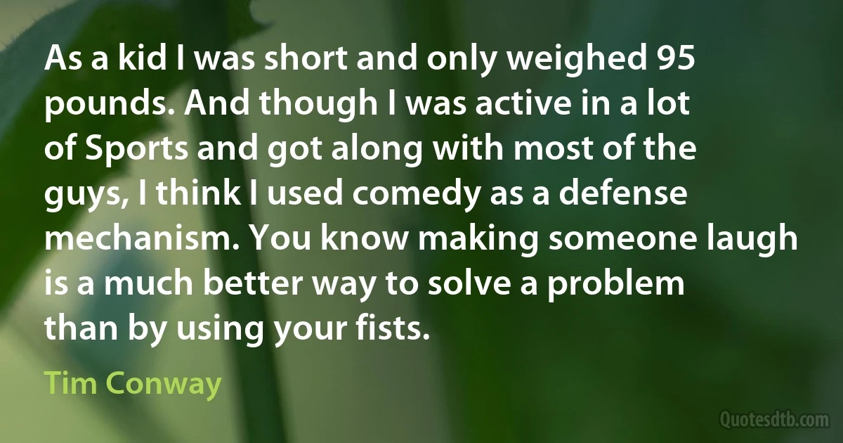 As a kid I was short and only weighed 95 pounds. And though I was active in a lot of Sports and got along with most of the guys, I think I used comedy as a defense mechanism. You know making someone laugh is a much better way to solve a problem than by using your fists. (Tim Conway)