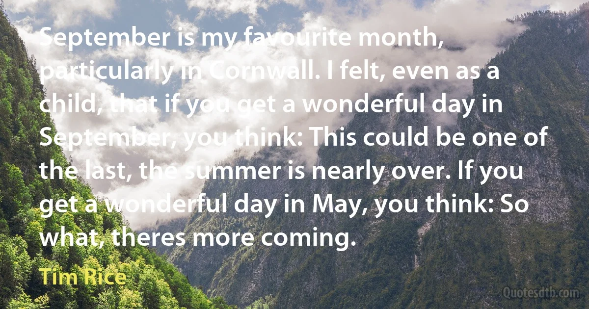 September is my favourite month, particularly in Cornwall. I felt, even as a child, that if you get a wonderful day in September, you think: This could be one of the last, the summer is nearly over. If you get a wonderful day in May, you think: So what, theres more coming. (Tim Rice)