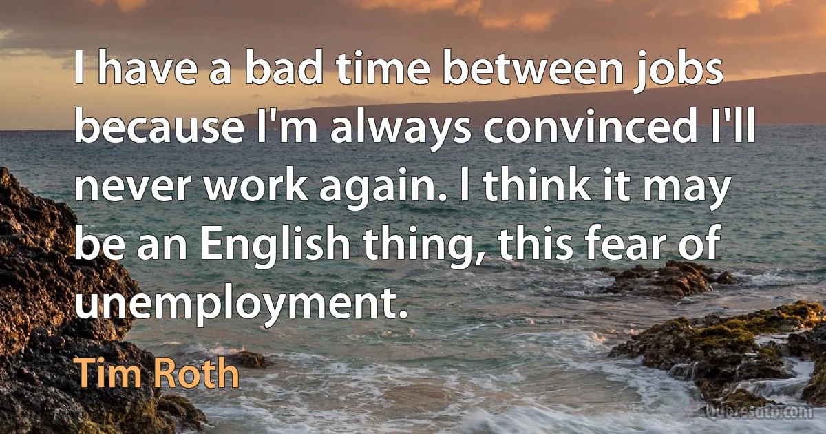 I have a bad time between jobs because I'm always convinced I'll never work again. I think it may be an English thing, this fear of unemployment. (Tim Roth)