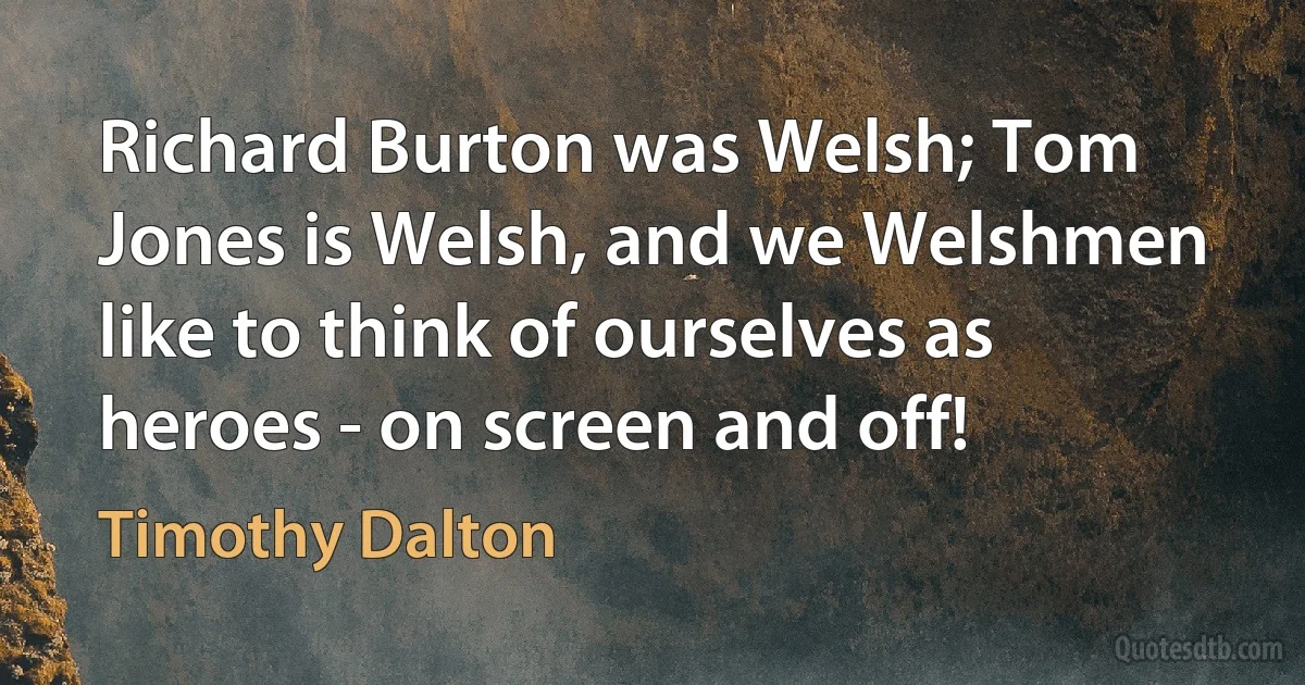 Richard Burton was Welsh; Tom Jones is Welsh, and we Welshmen like to think of ourselves as heroes - on screen and off! (Timothy Dalton)