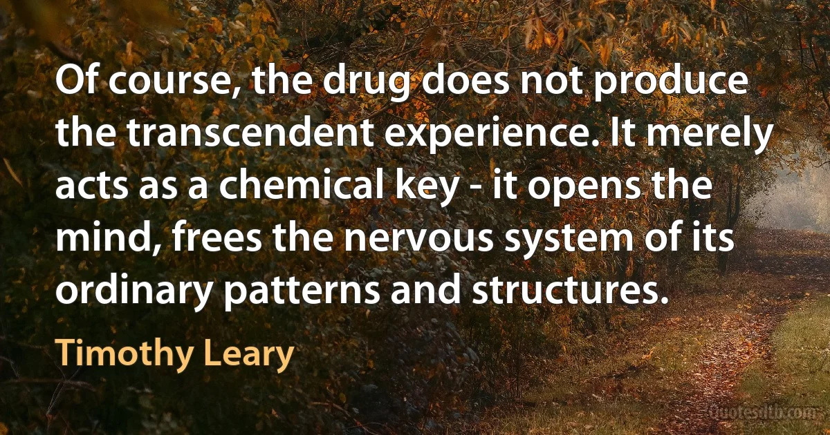 Of course, the drug does not produce the transcendent experience. It merely acts as a chemical key - it opens the mind, frees the nervous system of its ordinary patterns and structures. (Timothy Leary)