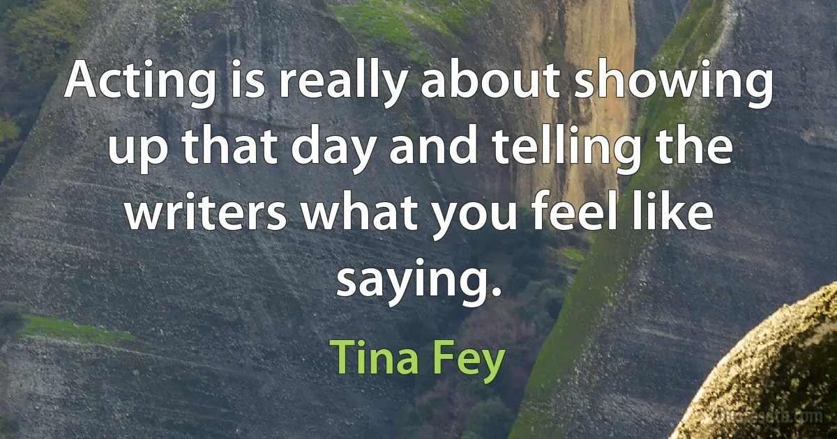 Acting is really about showing up that day and telling the writers what you feel like saying. (Tina Fey)