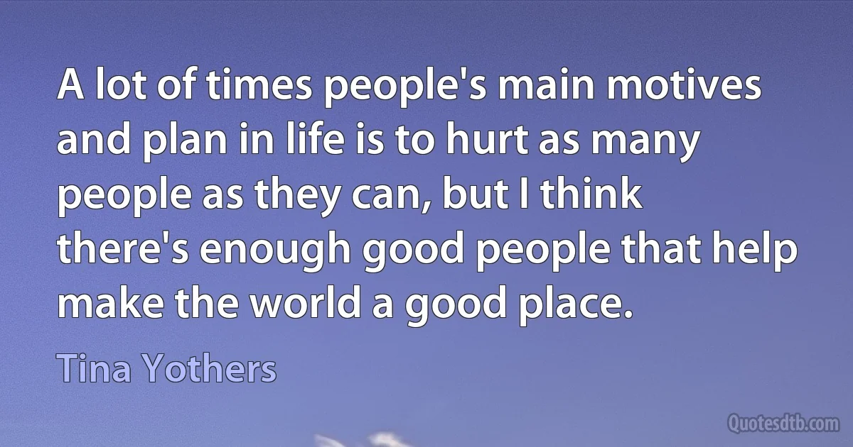 A lot of times people's main motives and plan in life is to hurt as many people as they can, but I think there's enough good people that help make the world a good place. (Tina Yothers)