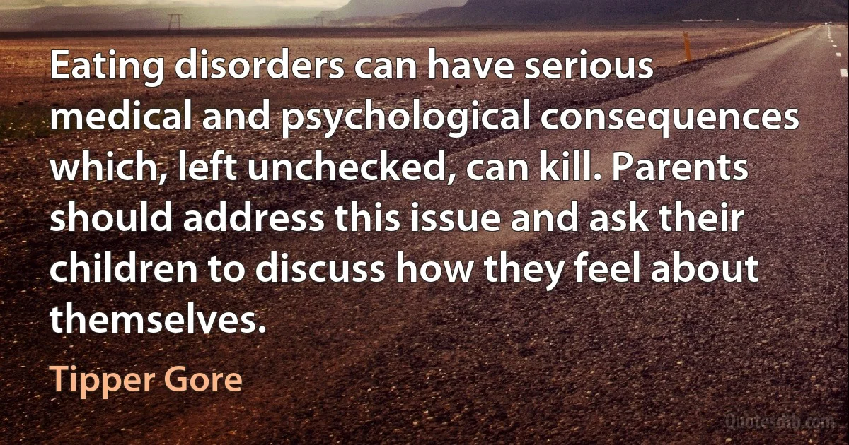 Eating disorders can have serious medical and psychological consequences which, left unchecked, can kill. Parents should address this issue and ask their children to discuss how they feel about themselves. (Tipper Gore)