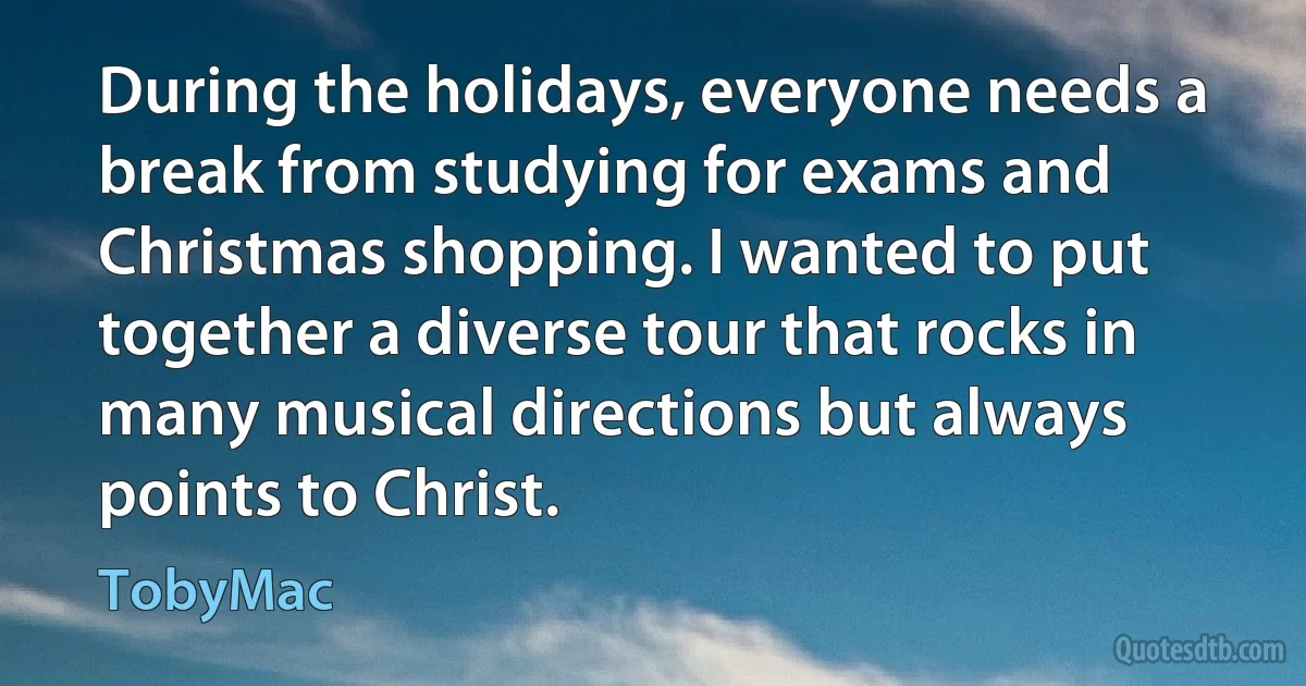 During the holidays, everyone needs a break from studying for exams and Christmas shopping. I wanted to put together a diverse tour that rocks in many musical directions but always points to Christ. (TobyMac)