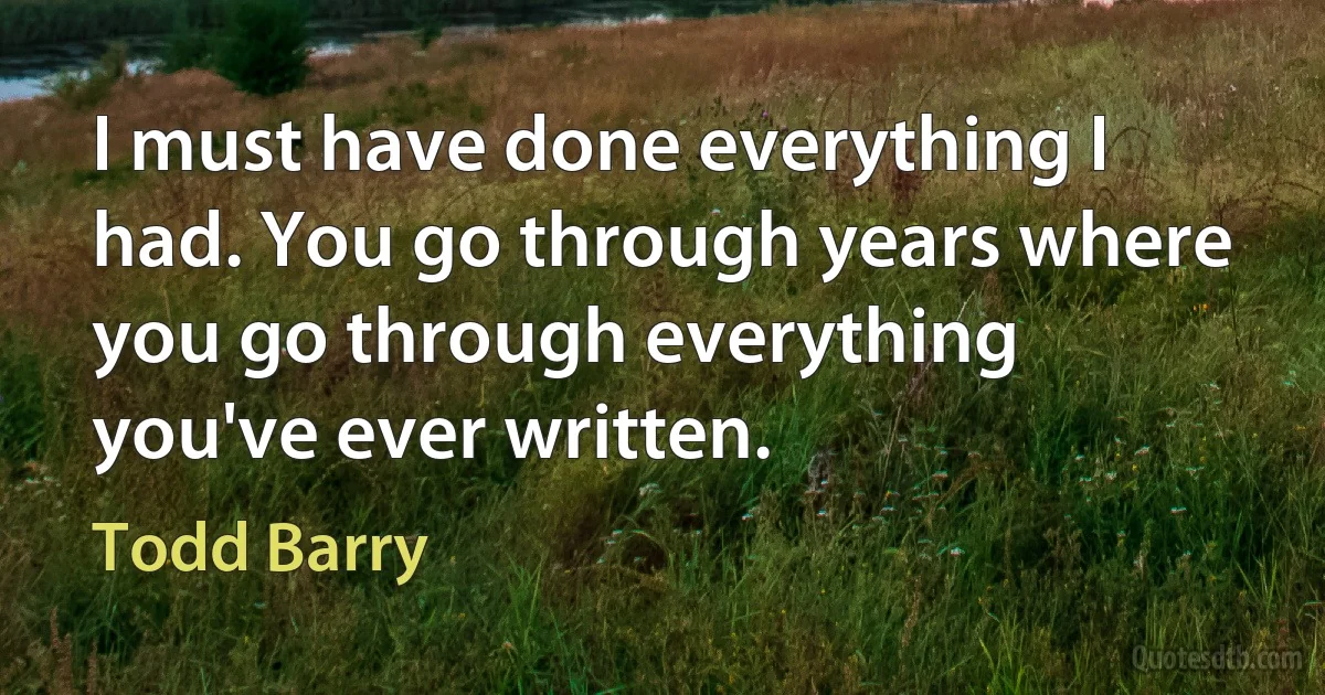 I must have done everything I had. You go through years where you go through everything you've ever written. (Todd Barry)