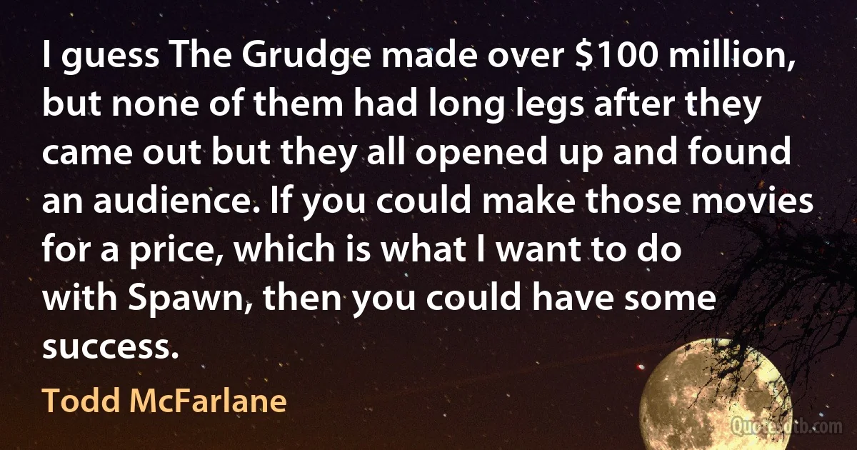 I guess The Grudge made over $100 million, but none of them had long legs after they came out but they all opened up and found an audience. If you could make those movies for a price, which is what I want to do with Spawn, then you could have some success. (Todd McFarlane)