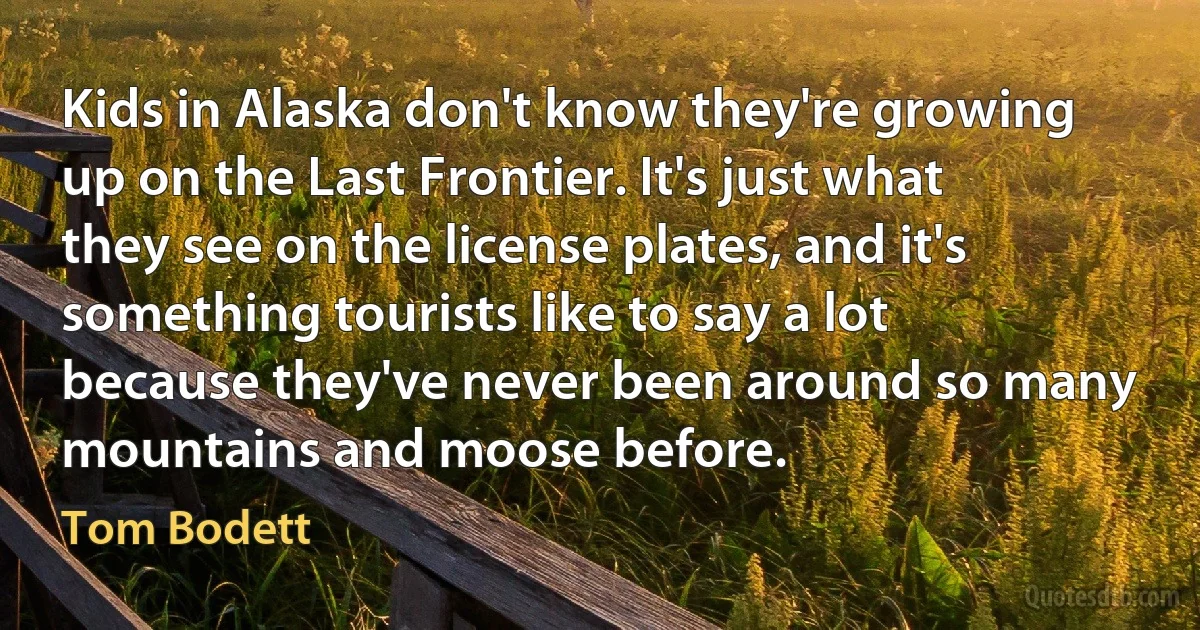 Kids in Alaska don't know they're growing up on the Last Frontier. It's just what they see on the license plates, and it's something tourists like to say a lot because they've never been around so many mountains and moose before. (Tom Bodett)