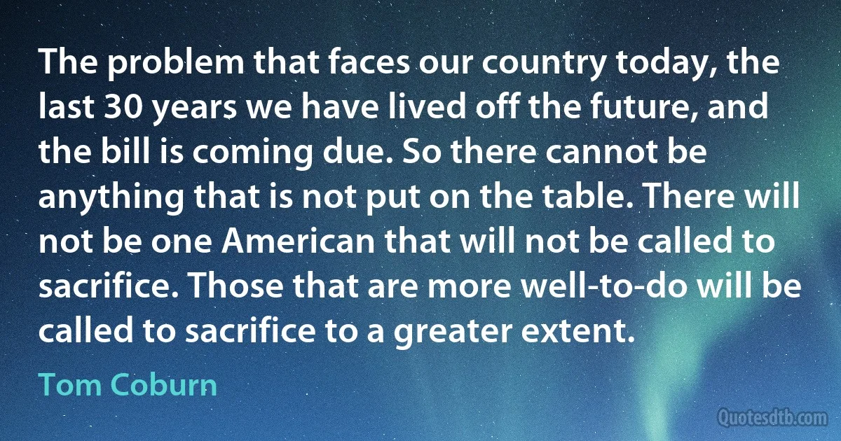 The problem that faces our country today, the last 30 years we have lived off the future, and the bill is coming due. So there cannot be anything that is not put on the table. There will not be one American that will not be called to sacrifice. Those that are more well-to-do will be called to sacrifice to a greater extent. (Tom Coburn)