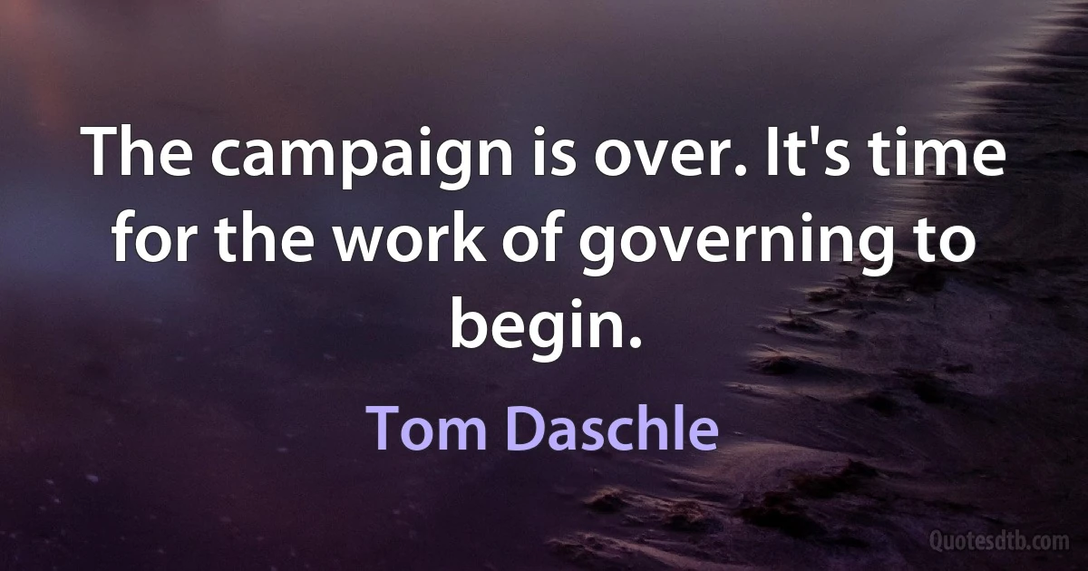 The campaign is over. It's time for the work of governing to begin. (Tom Daschle)