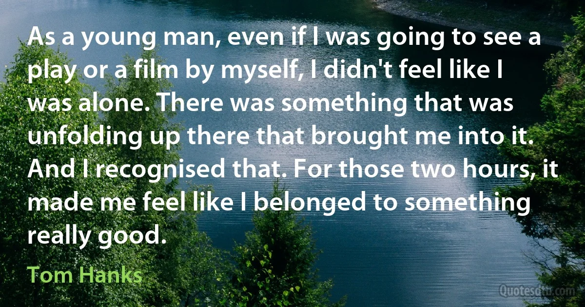 As a young man, even if I was going to see a play or a film by myself, I didn't feel like I was alone. There was something that was unfolding up there that brought me into it. And I recognised that. For those two hours, it made me feel like I belonged to something really good. (Tom Hanks)