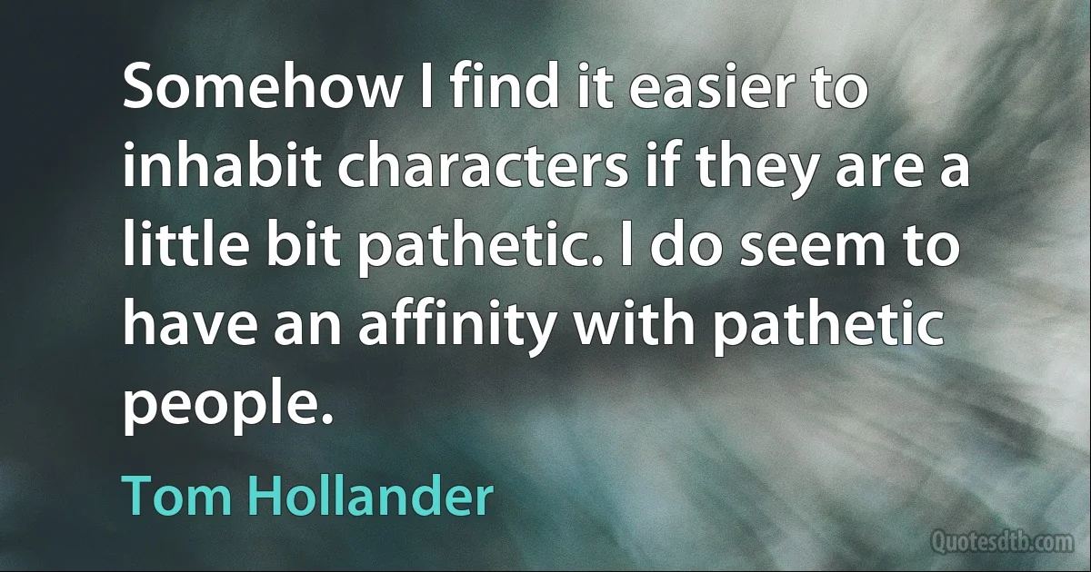 Somehow I find it easier to inhabit characters if they are a little bit pathetic. I do seem to have an affinity with pathetic people. (Tom Hollander)