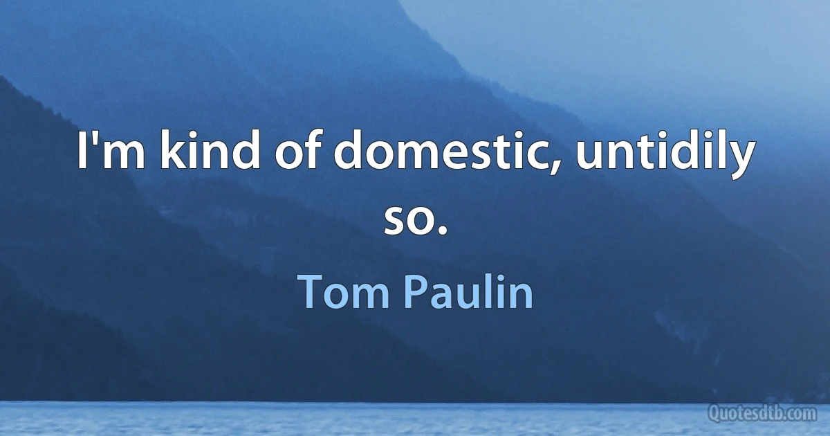 I'm kind of domestic, untidily so. (Tom Paulin)