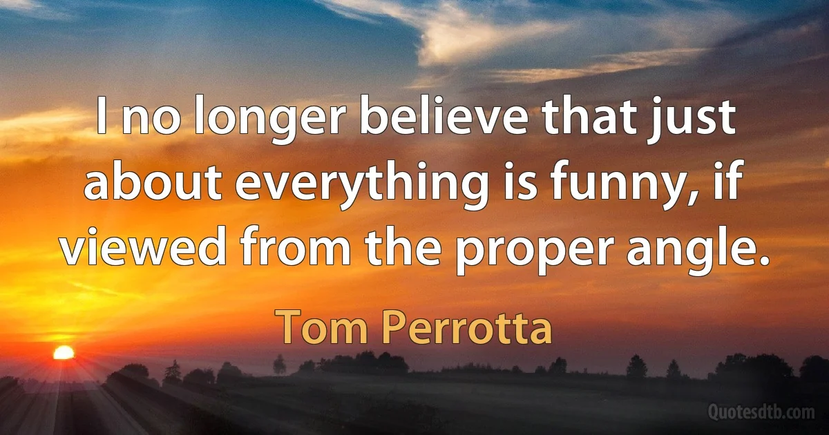 I no longer believe that just about everything is funny, if viewed from the proper angle. (Tom Perrotta)