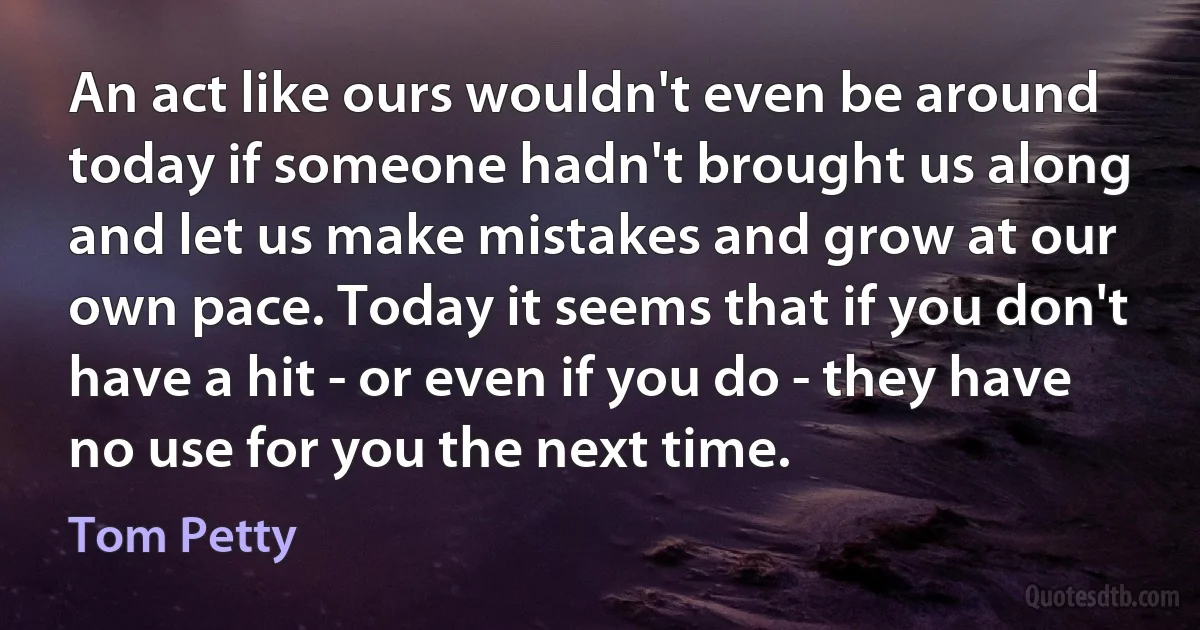 An act like ours wouldn't even be around today if someone hadn't brought us along and let us make mistakes and grow at our own pace. Today it seems that if you don't have a hit - or even if you do - they have no use for you the next time. (Tom Petty)