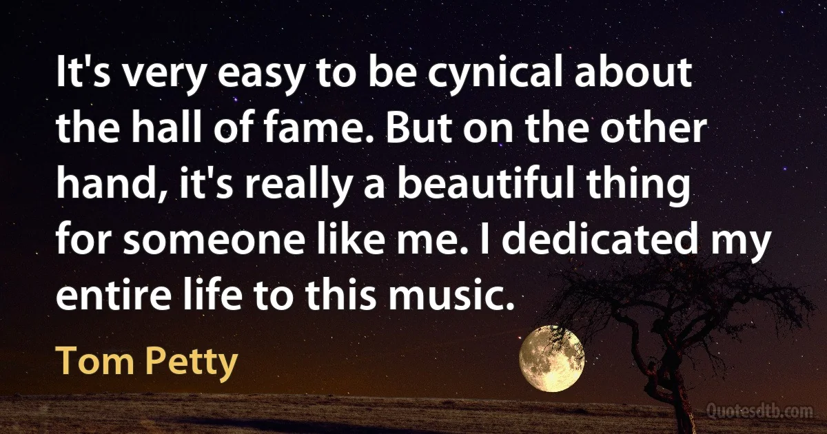 It's very easy to be cynical about the hall of fame. But on the other hand, it's really a beautiful thing for someone like me. I dedicated my entire life to this music. (Tom Petty)