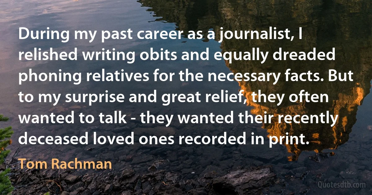 During my past career as a journalist, I relished writing obits and equally dreaded phoning relatives for the necessary facts. But to my surprise and great relief, they often wanted to talk - they wanted their recently deceased loved ones recorded in print. (Tom Rachman)