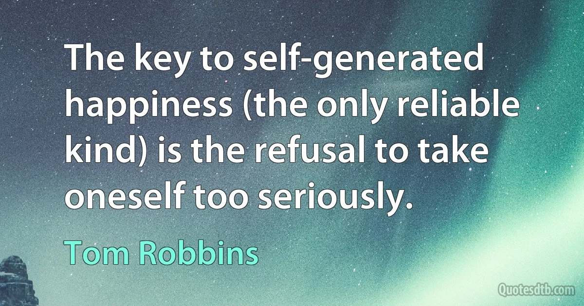 The key to self-generated happiness (the only reliable kind) is the refusal to take oneself too seriously. (Tom Robbins)