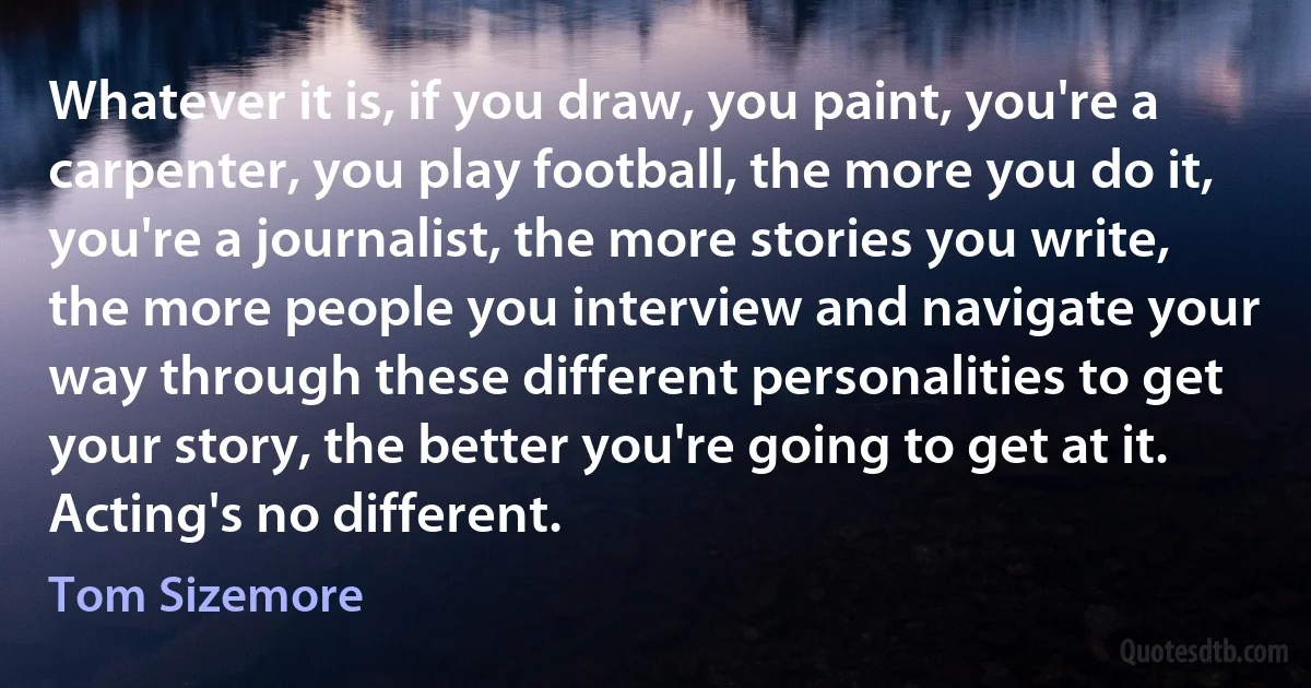 Whatever it is, if you draw, you paint, you're a carpenter, you play football, the more you do it, you're a journalist, the more stories you write, the more people you interview and navigate your way through these different personalities to get your story, the better you're going to get at it. Acting's no different. (Tom Sizemore)