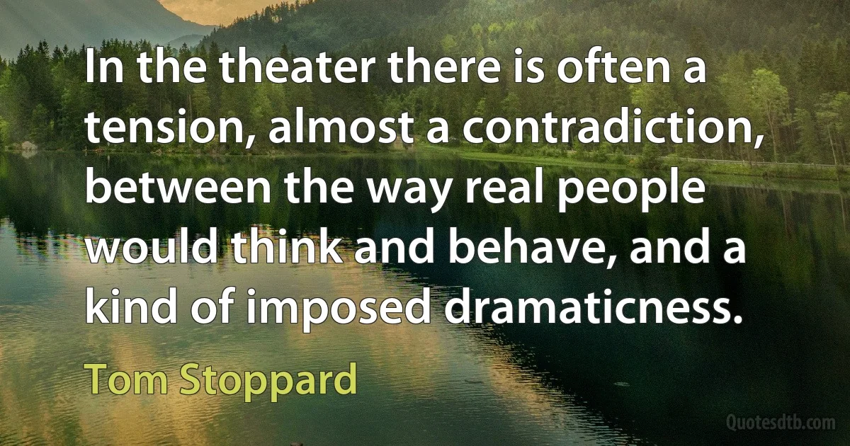 In the theater there is often a tension, almost a contradiction, between the way real people would think and behave, and a kind of imposed dramaticness. (Tom Stoppard)