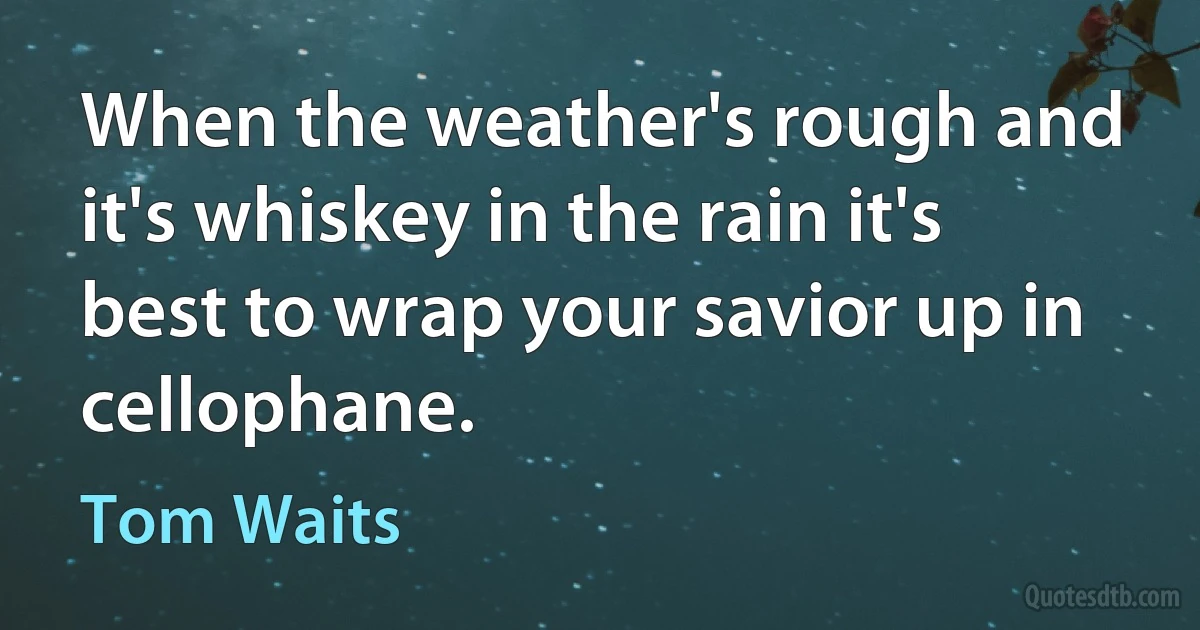 When the weather's rough and it's whiskey in the rain it's best to wrap your savior up in cellophane. (Tom Waits)