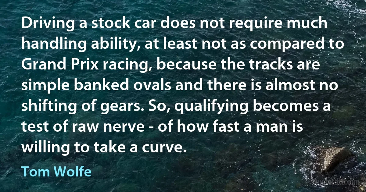 Driving a stock car does not require much handling ability, at least not as compared to Grand Prix racing, because the tracks are simple banked ovals and there is almost no shifting of gears. So, qualifying becomes a test of raw nerve - of how fast a man is willing to take a curve. (Tom Wolfe)