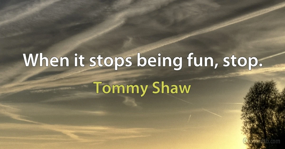 When it stops being fun, stop. (Tommy Shaw)