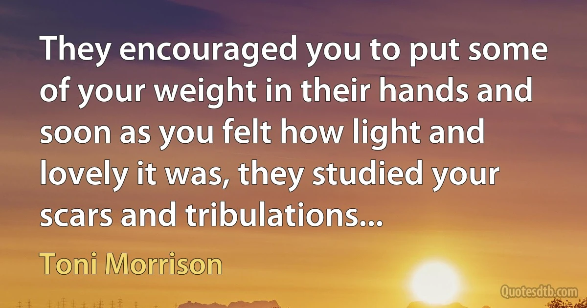 They encouraged you to put some of your weight in their hands and soon as you felt how light and lovely it was, they studied your scars and tribulations... (Toni Morrison)