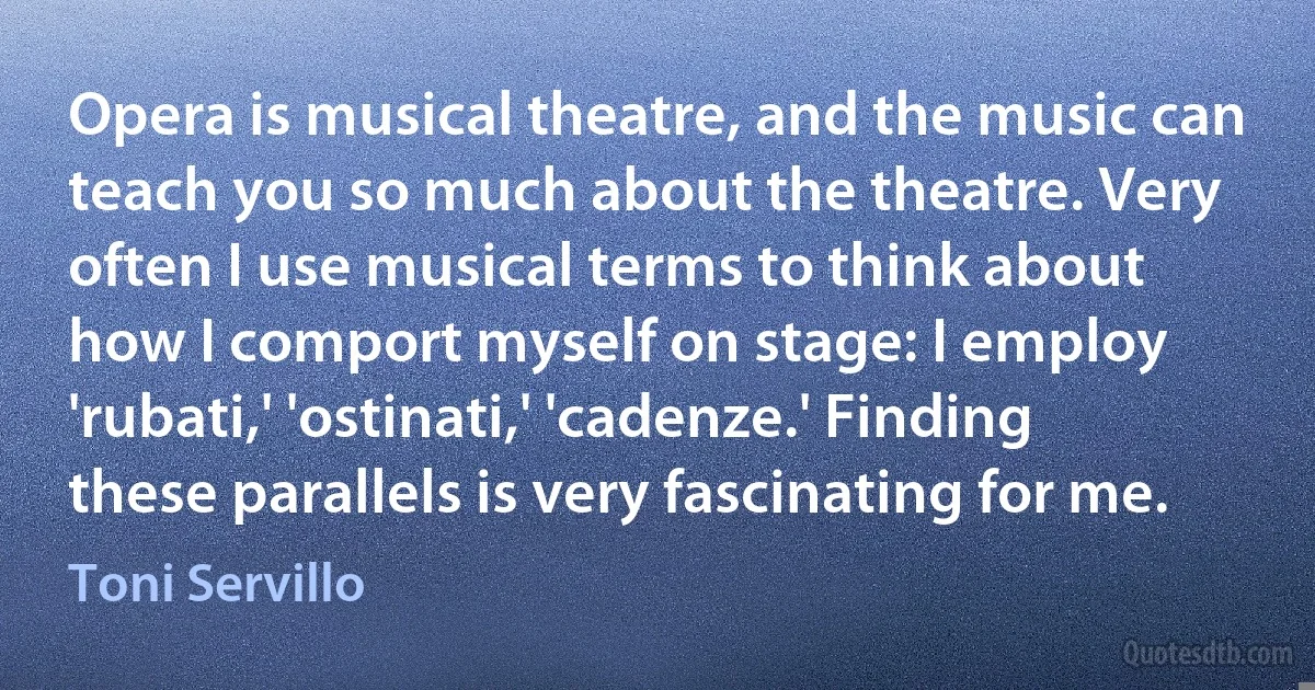 Opera is musical theatre, and the music can teach you so much about the theatre. Very often I use musical terms to think about how I comport myself on stage: I employ 'rubati,' 'ostinati,' 'cadenze.' Finding these parallels is very fascinating for me. (Toni Servillo)