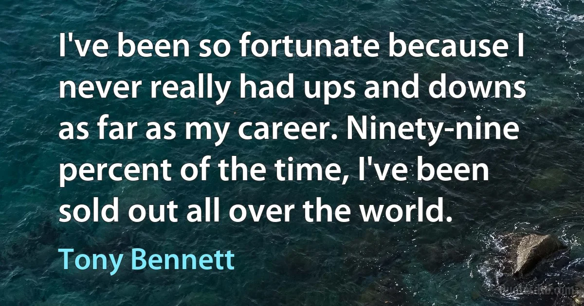 I've been so fortunate because I never really had ups and downs as far as my career. Ninety-nine percent of the time, I've been sold out all over the world. (Tony Bennett)