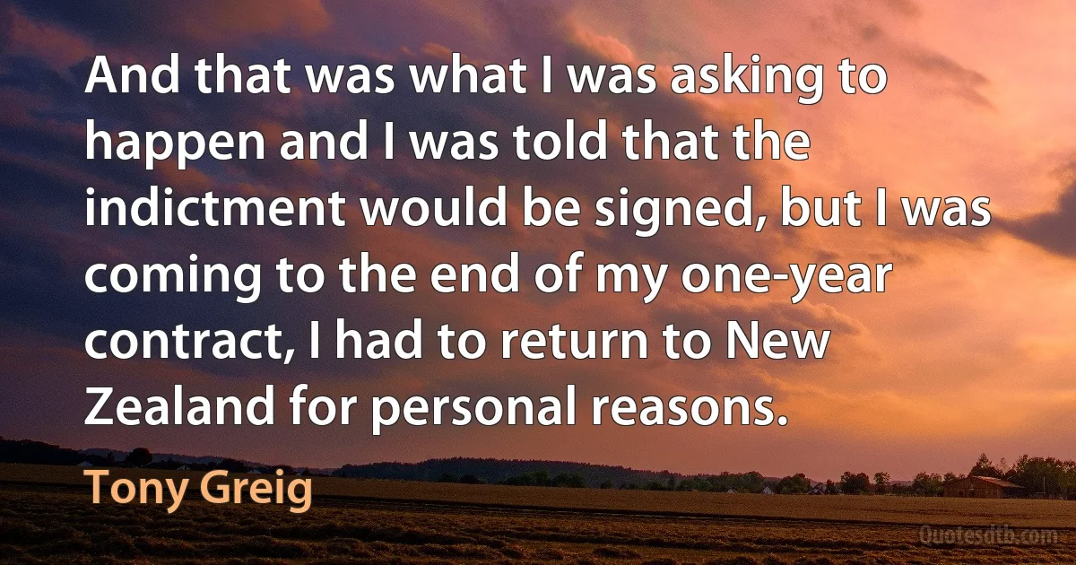 And that was what I was asking to happen and I was told that the indictment would be signed, but I was coming to the end of my one-year contract, I had to return to New Zealand for personal reasons. (Tony Greig)