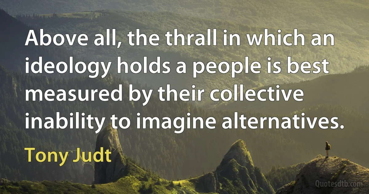 Above all, the thrall in which an ideology holds a people is best measured by their collective inability to imagine alternatives. (Tony Judt)