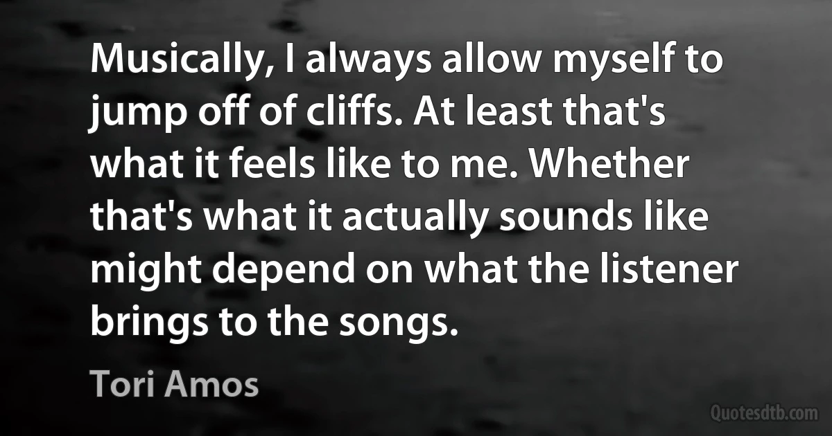 Musically, I always allow myself to jump off of cliffs. At least that's what it feels like to me. Whether that's what it actually sounds like might depend on what the listener brings to the songs. (Tori Amos)