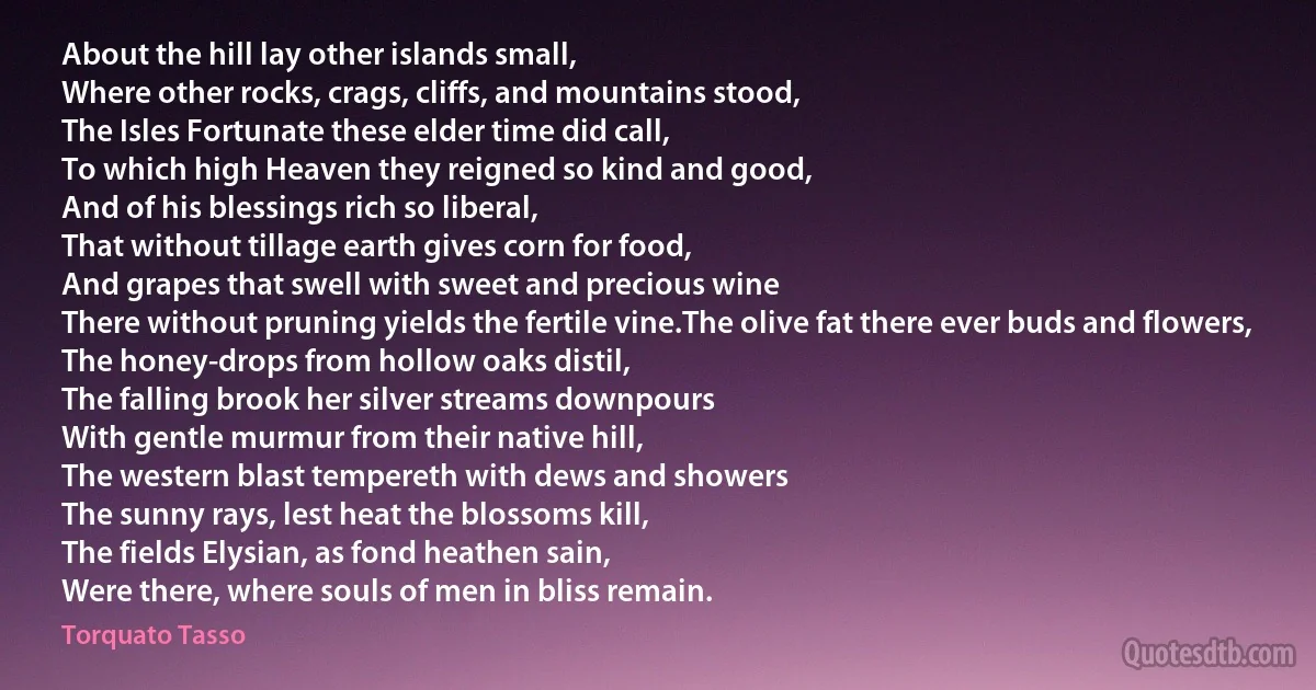 About the hill lay other islands small,
Where other rocks, crags, cliffs, and mountains stood,
The Isles Fortunate these elder time did call,
To which high Heaven they reigned so kind and good,
And of his blessings rich so liberal,
That without tillage earth gives corn for food,
And grapes that swell with sweet and precious wine
There without pruning yields the fertile vine.The olive fat there ever buds and flowers,
The honey-drops from hollow oaks distil,
The falling brook her silver streams downpours
With gentle murmur from their native hill,
The western blast tempereth with dews and showers
The sunny rays, lest heat the blossoms kill,
The fields Elysian, as fond heathen sain,
Were there, where souls of men in bliss remain. (Torquato Tasso)