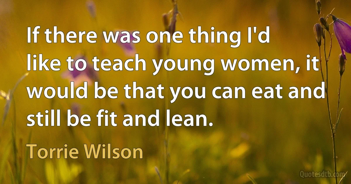 If there was one thing I'd like to teach young women, it would be that you can eat and still be fit and lean. (Torrie Wilson)