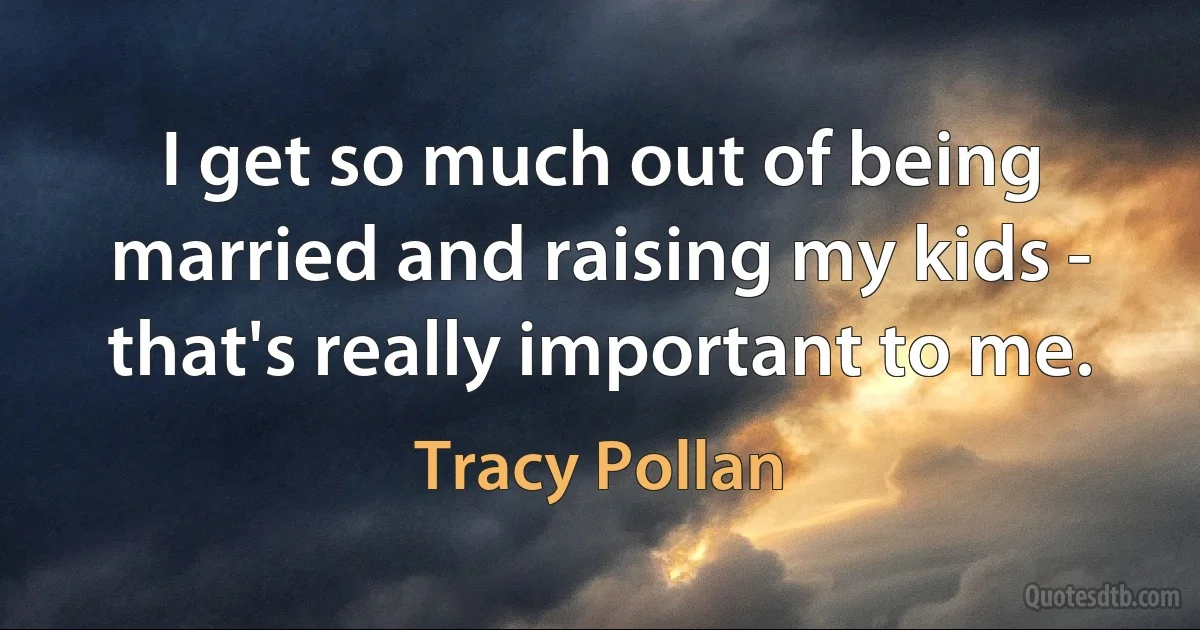 I get so much out of being married and raising my kids - that's really important to me. (Tracy Pollan)