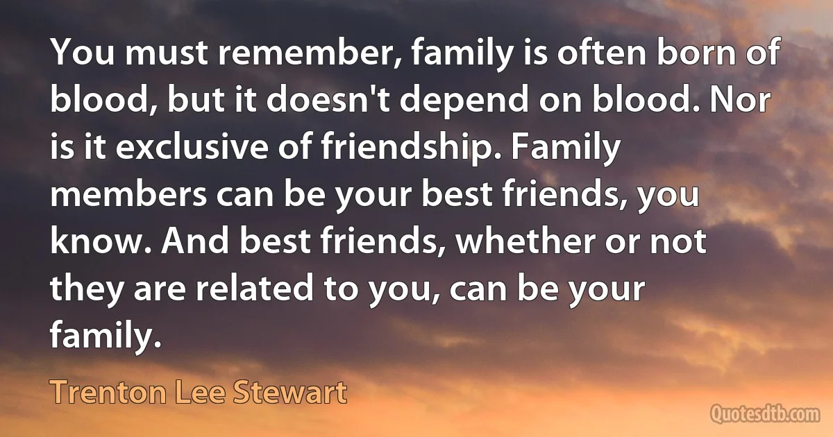 You must remember, family is often born of blood, but it doesn't depend on blood. Nor is it exclusive of friendship. Family members can be your best friends, you know. And best friends, whether or not they are related to you, can be your family. (Trenton Lee Stewart)