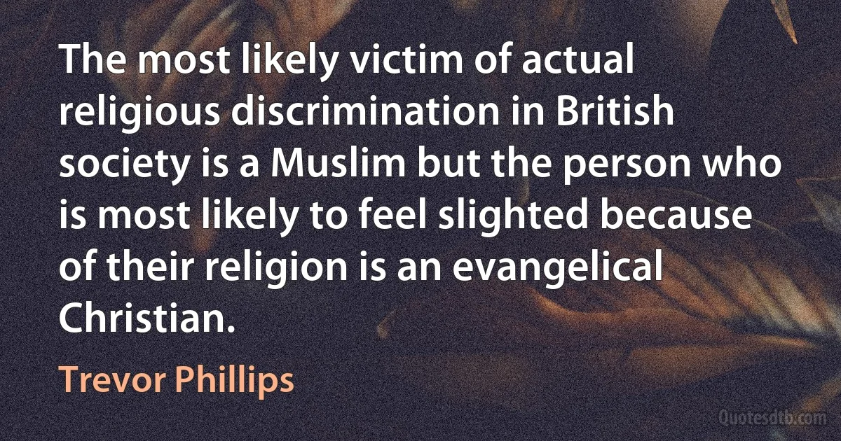 The most likely victim of actual religious discrimination in British society is a Muslim but the person who is most likely to feel slighted because of their religion is an evangelical Christian. (Trevor Phillips)