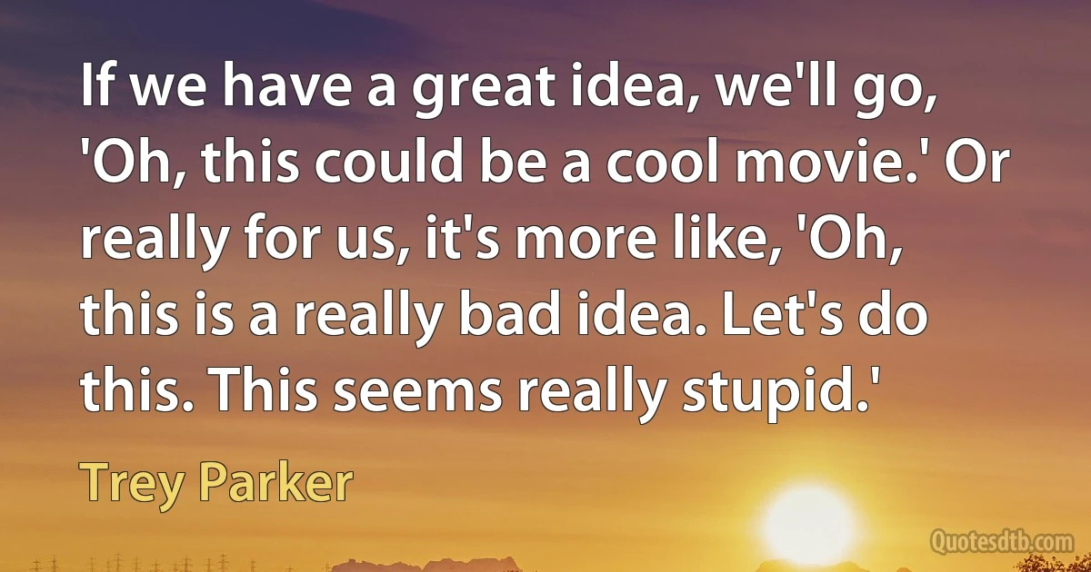 If we have a great idea, we'll go, 'Oh, this could be a cool movie.' Or really for us, it's more like, 'Oh, this is a really bad idea. Let's do this. This seems really stupid.' (Trey Parker)