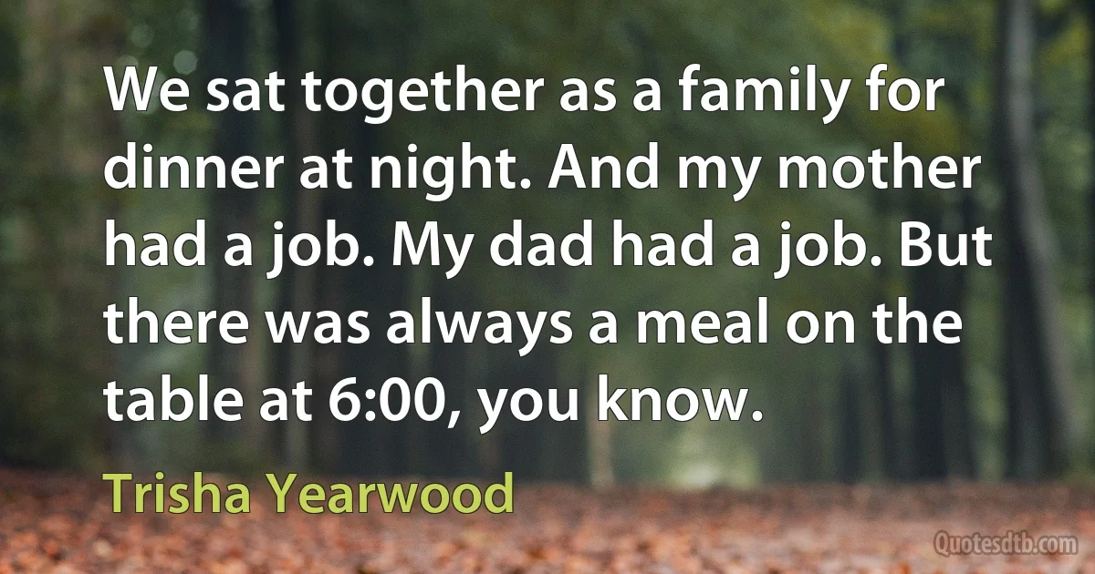 We sat together as a family for dinner at night. And my mother had a job. My dad had a job. But there was always a meal on the table at 6:00, you know. (Trisha Yearwood)