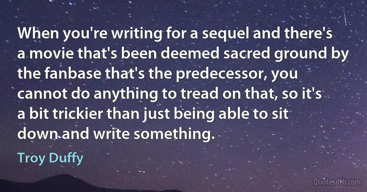 When you're writing for a sequel and there's a movie that's been deemed sacred ground by the fanbase that's the predecessor, you cannot do anything to tread on that, so it's a bit trickier than just being able to sit down and write something. (Troy Duffy)