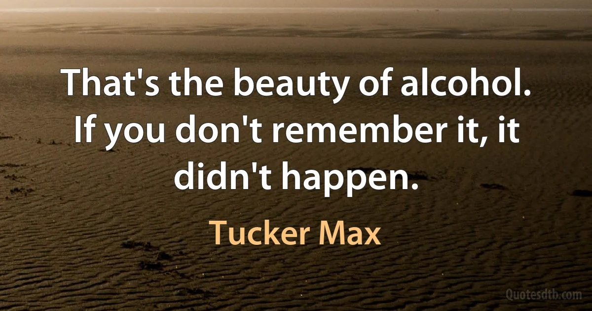 That's the beauty of alcohol. If you don't remember it, it didn't happen. (Tucker Max)