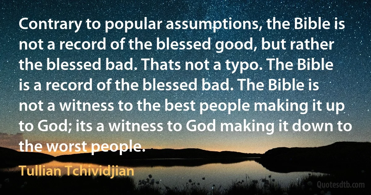 Contrary to popular assumptions, the Bible is not a record of the blessed good, but rather the blessed bad. Thats not a typo. The Bible is a record of the blessed bad. The Bible is not a witness to the best people making it up to God; its a witness to God making it down to the worst people. (Tullian Tchividjian)