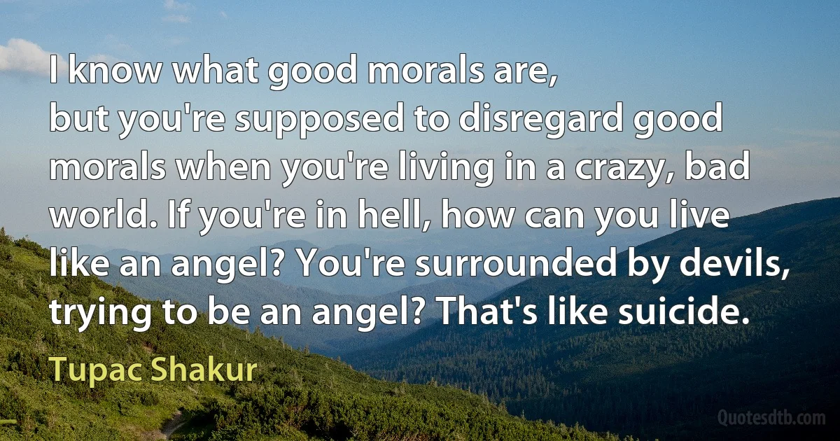 I know what good morals are,
but you're supposed to disregard good morals when you're living in a crazy, bad world. If you're in hell, how can you live like an angel? You're surrounded by devils, trying to be an angel? That's like suicide. (Tupac Shakur)