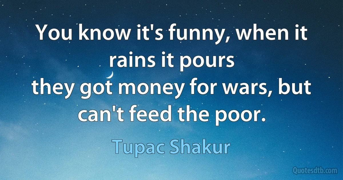 You know it's funny, when it rains it pours
they got money for wars, but can't feed the poor. (Tupac Shakur)