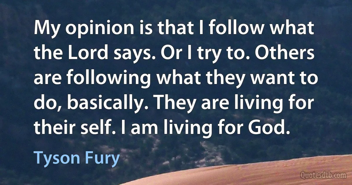 My opinion is that I follow what the Lord says. Or I try to. Others are following what they want to do, basically. They are living for their self. I am living for God. (Tyson Fury)